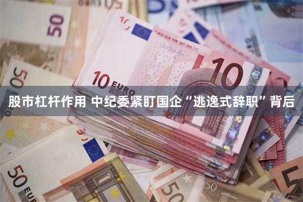 股市杠杆作用 中纪委紧盯国企“逃逸式辞职”背后