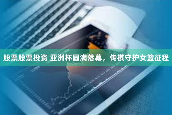 股票股票投资 亚洲杯圆满落幕，传祺守护女篮征程