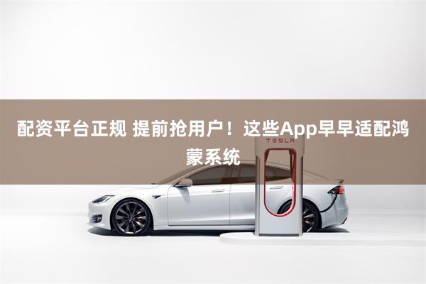 配资平台正规 提前抢用户！这些App早早适配鸿蒙系统