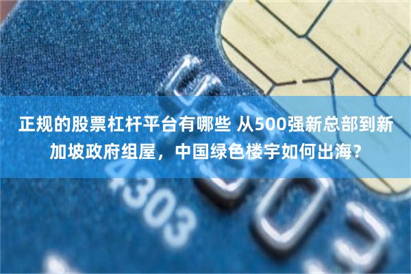 正规的股票杠杆平台有哪些 从500强新总部到新加坡政府组屋，中国绿色楼宇如何出海？