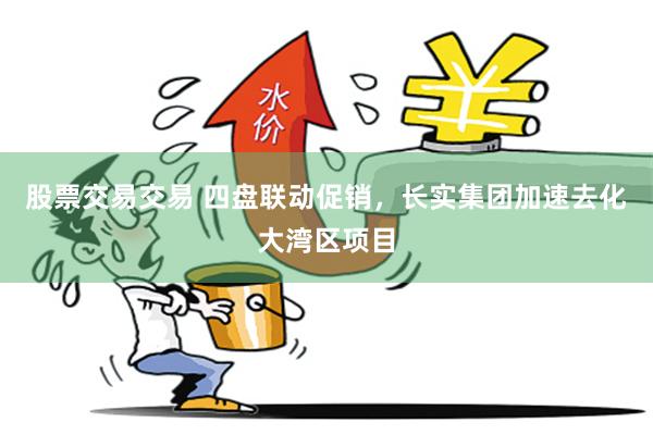 股票交易交易 四盘联动促销，长实集团加速去化大湾区项目