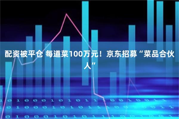 配资被平仓 每道菜100万元！京东招募“菜品合伙人”