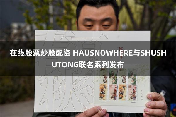 在线股票炒股配资 HAUSNOWHERE与SHUSHUTONG联名系列发布
