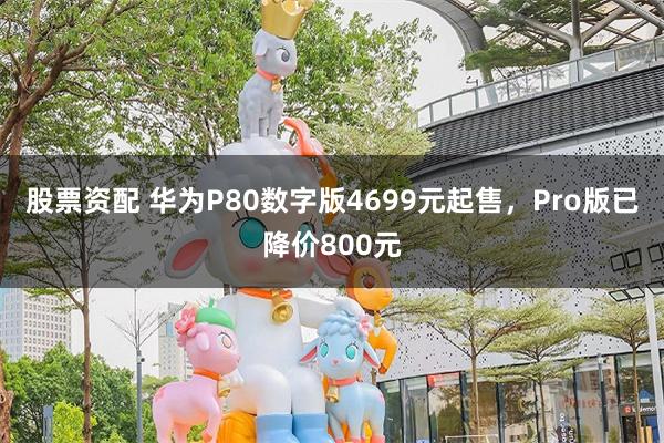 股票资配 华为P80数字版4699元起售，Pro版已降价800元