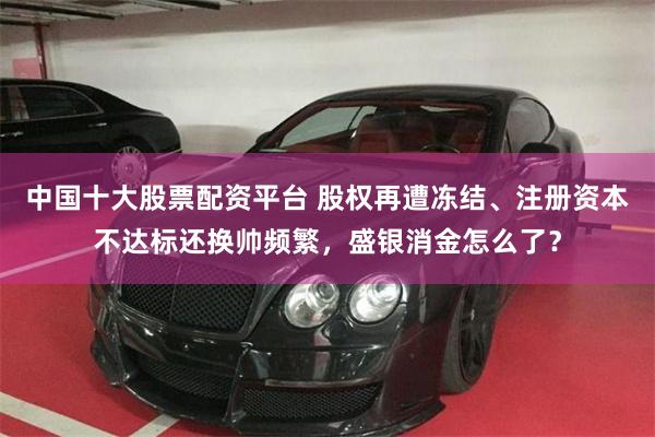 中国十大股票配资平台 股权再遭冻结、注册资本不达标还换帅频繁，盛银消金怎么了？