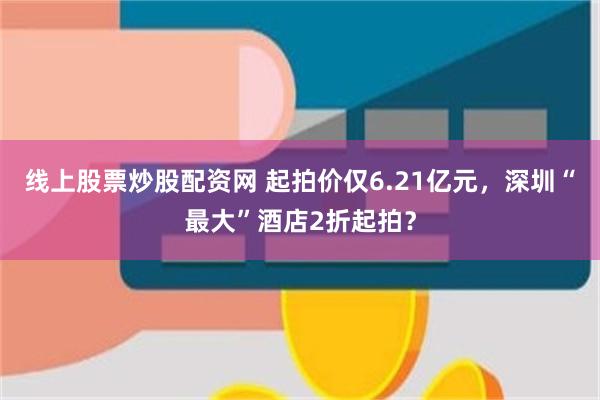 线上股票炒股配资网 起拍价仅6.21亿元，深圳“最大”酒店2折起拍？
