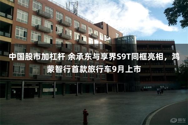 中国股市加杠杆 余承东与享界S9T同框亮相，鸿蒙智行首款旅行车9月上市