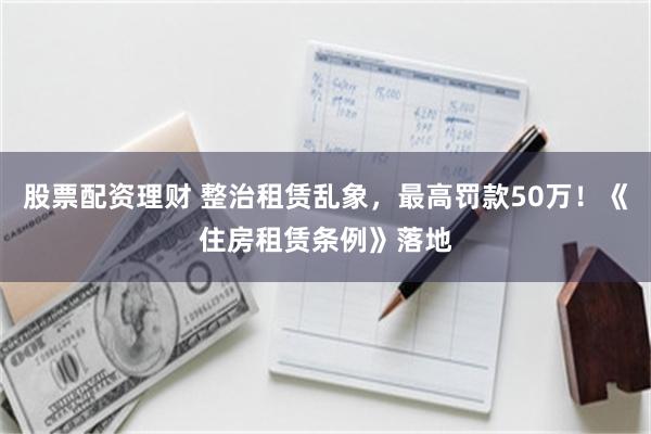 股票配资理财 整治租赁乱象，最高罚款50万！《住房租赁条例》落地