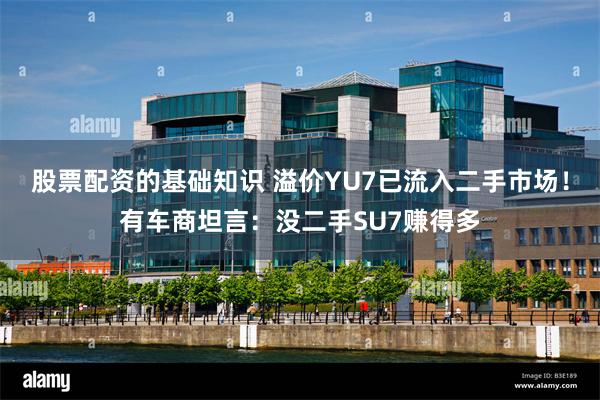 股票配资的基础知识 溢价YU7已流入二手市场！有车商坦言：没二手SU7赚得多