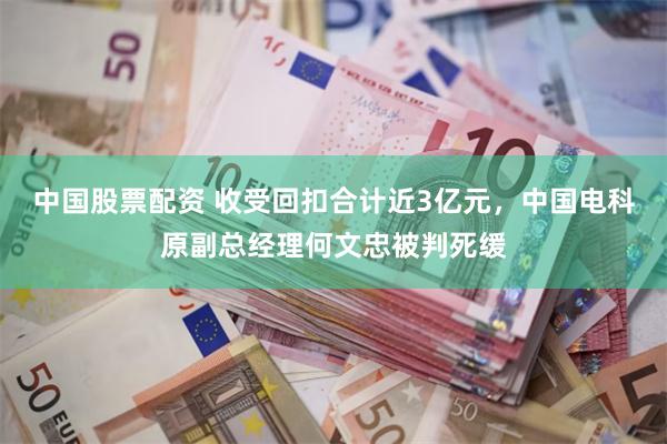 中国股票配资 收受回扣合计近3亿元，中国电科原副总经理何文忠被判死缓