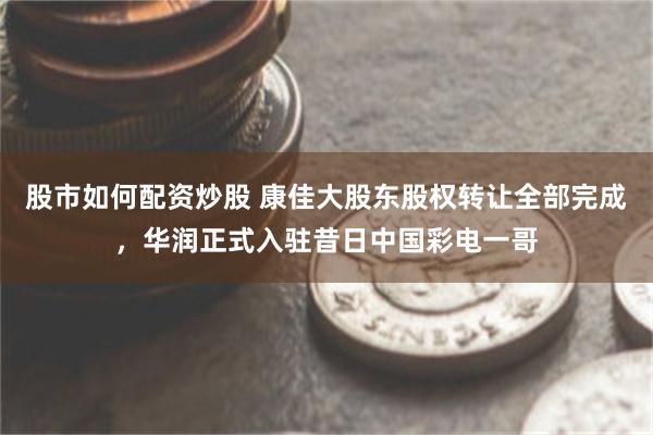 股市如何配资炒股 康佳大股东股权转让全部完成，华润正式入驻昔日中国彩电一哥