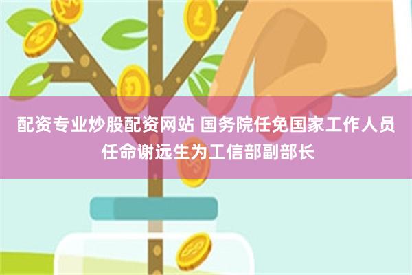配资专业炒股配资网站 国务院任免国家工作人员 任命谢远生为工信部副部长