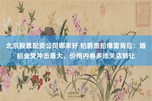 北京股票配资公司哪家好 铂爵旅拍爆雷背后：婚拍业受冲击最大，价格内卷多地关店转让