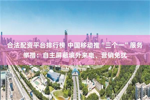 合法配资平台排行榜 中国移动推“三个一”服务举措：自主屏蔽境外来电、营销免扰