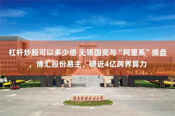 杠杆炒股可以多少倍 无锡国资与“阿里系”操盘，博汇股份易主、砸近4亿跨界算力