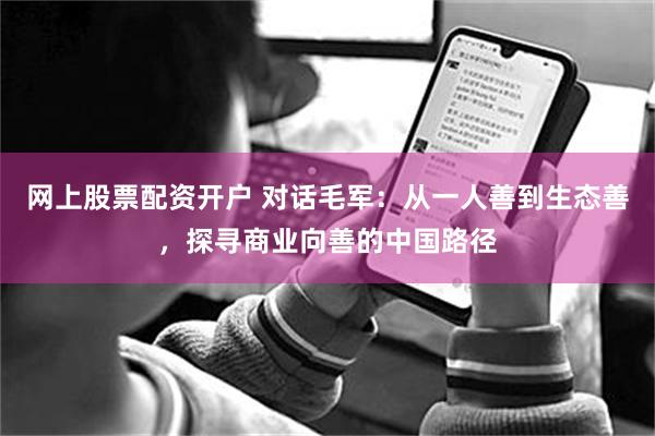 网上股票配资开户 对话毛军：从一人善到生态善，探寻商业向善的中国路径