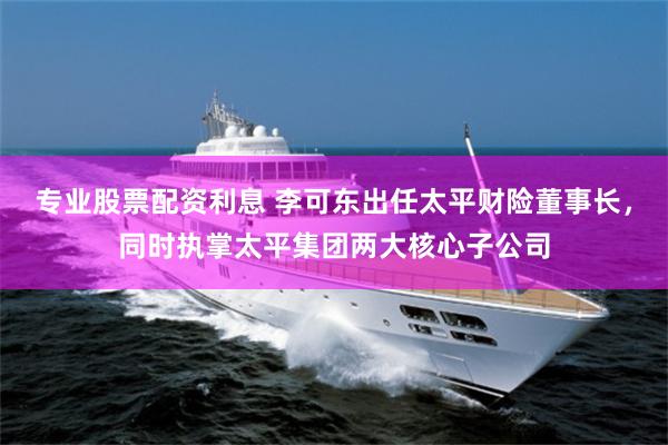 专业股票配资利息 李可东出任太平财险董事长，同时执掌太平集团两大核心子公司