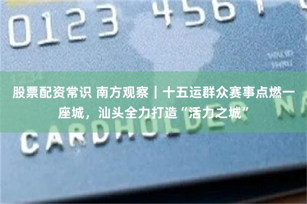 股票配资常识 南方观察｜十五运群众赛事点燃一座城，汕头全力打造“活力之城”