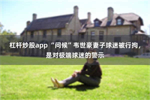 杠杆炒股app “问候”韦世豪妻子球迷被行拘，是对极端球迷的警示