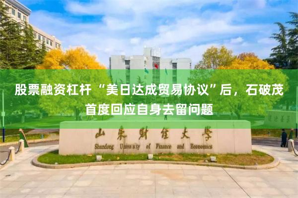 股票融资杠杆 “美日达成贸易协议”后，石破茂首度回应自身去留问题