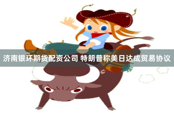济南银环期货配资公司 特朗普称美日达成贸易协议