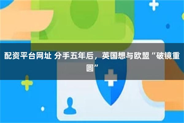 配资平台网址 分手五年后，英国想与欧盟“破镜重圆”