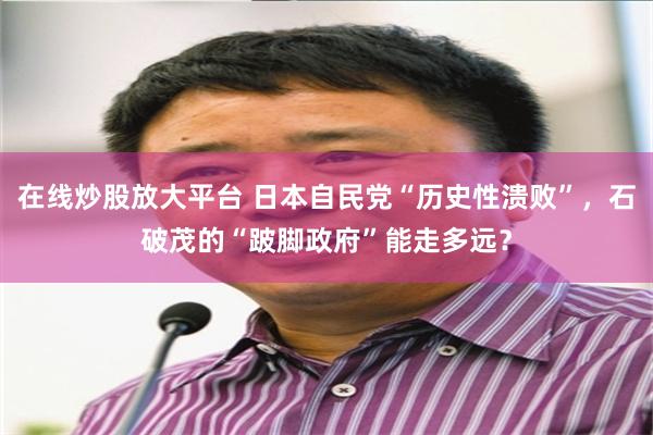 在线炒股放大平台 日本自民党“历史性溃败”，石破茂的“跛脚政府”能走多远？