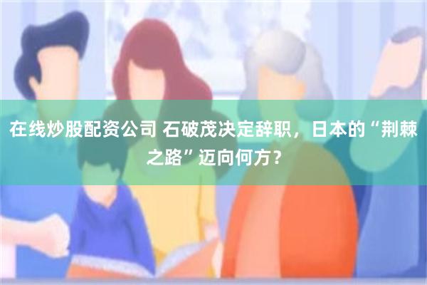 在线炒股配资公司 石破茂决定辞职，日本的“荆棘之路”迈向何方？