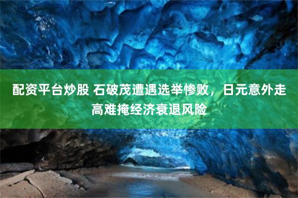 配资平台炒股 石破茂遭遇选举惨败，日元意外走高难掩经济衰退风险