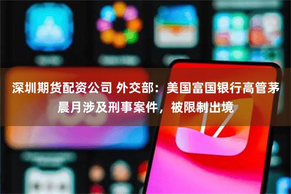 深圳期货配资公司 外交部：美国富国银行高管茅晨月涉及刑事案件，被限制出境