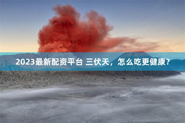 2023最新配资平台 三伏天，怎么吃更健康？