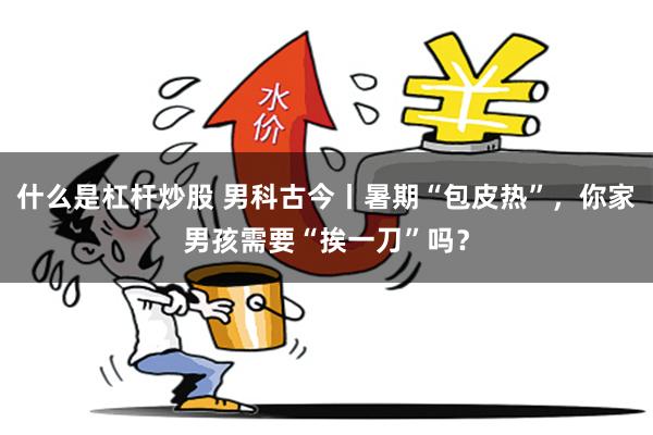什么是杠杆炒股 男科古今丨暑期“包皮热”，你家男孩需要“挨一刀”吗？