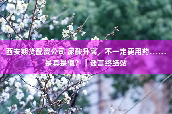 西安期货配资公司 尿酸升高，不一定要用药……是真是假？｜谣言终结站