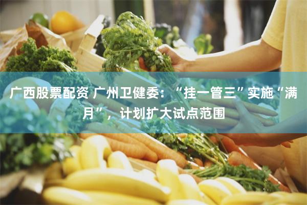 广西股票配资 广州卫健委：“挂一管三”实施“满月”，计划扩大试点范围