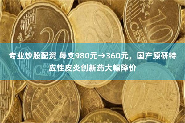 专业炒股配资 每支980元→360元，国产原研特应性皮炎创新药大幅降价