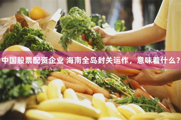 中国股票配资企业 海南全岛封关运作，意味着什么？