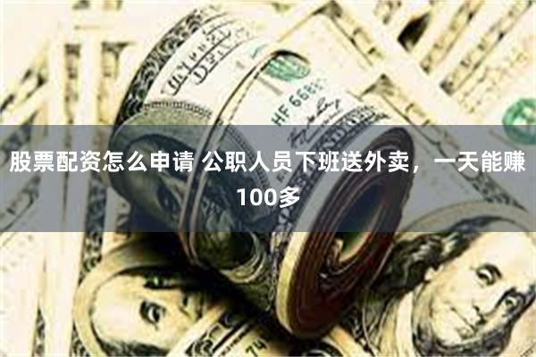 股票配资怎么申请 公职人员下班送外卖，一天能赚100多