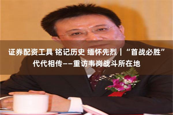 证券配资工具 铭记历史 缅怀先烈｜“首战必胜”代代相传——重访韦岗战斗所在地
