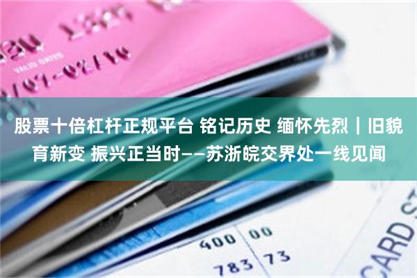 股票十倍杠杆正规平台 铭记历史 缅怀先烈｜旧貌育新变 振兴正当时——苏浙皖交界处一线见闻