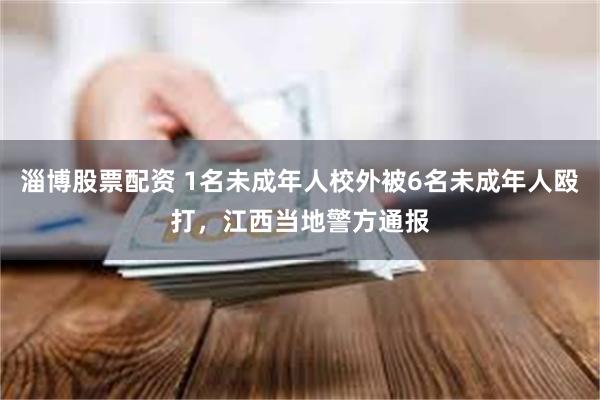 淄博股票配资 1名未成年人校外被6名未成年人殴打，江西当地警方通报