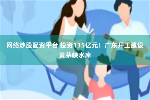 网络炒股配资平台 投资135亿元！广东开工建设黄茅峡水库