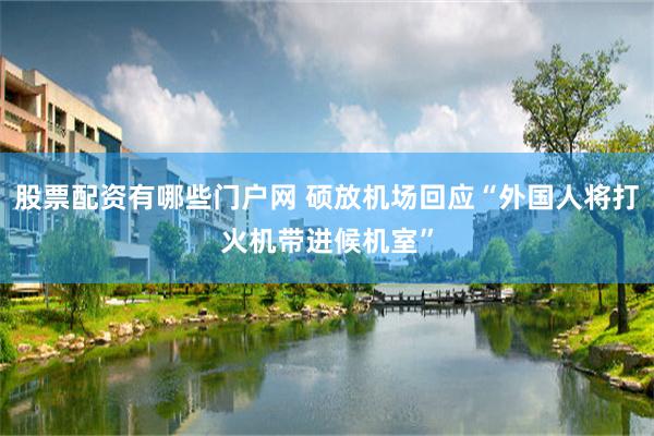 股票配资有哪些门户网 硕放机场回应“外国人将打火机带进候机室”