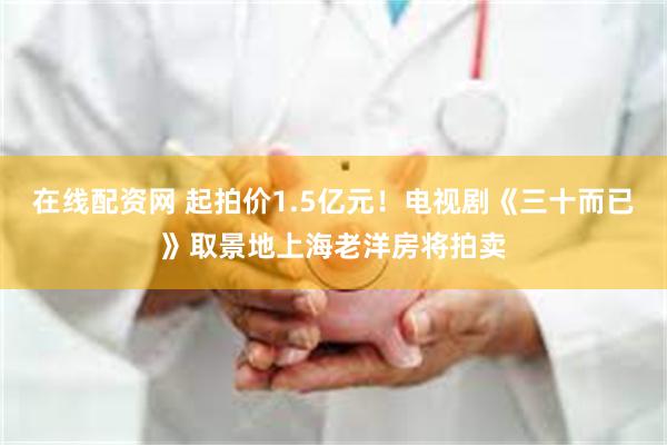 在线配资网 起拍价1.5亿元！电视剧《三十而已》取景地上海老洋房将拍卖