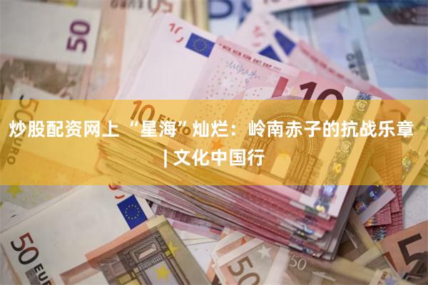 炒股配资网上 “星海”灿烂：岭南赤子的抗战乐章 | 文化中国行