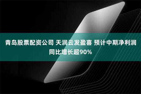 青岛股票配资公司 天润云发盈喜 预计中期净利润同比增长超90%