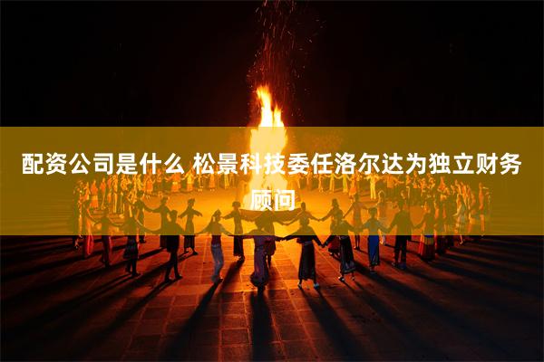 配资公司是什么 松景科技委任洛尔达为独立财务顾问