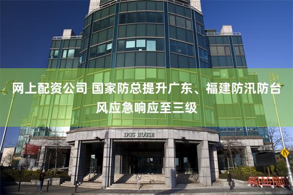 网上配资公司 国家防总提升广东、福建防汛防台风应急响应至三级