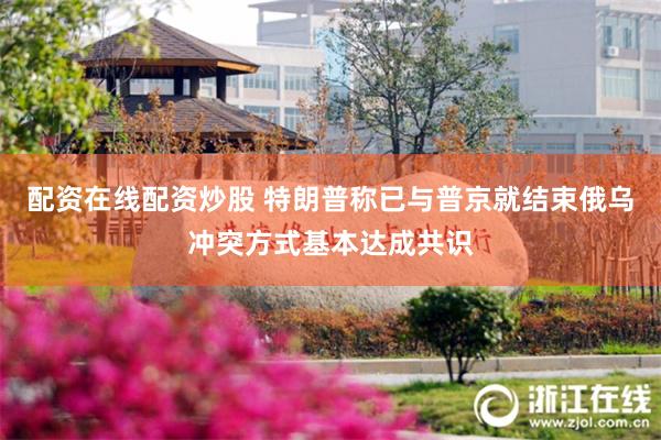 配资在线配资炒股 特朗普称已与普京就结束俄乌冲突方式基本达成共识