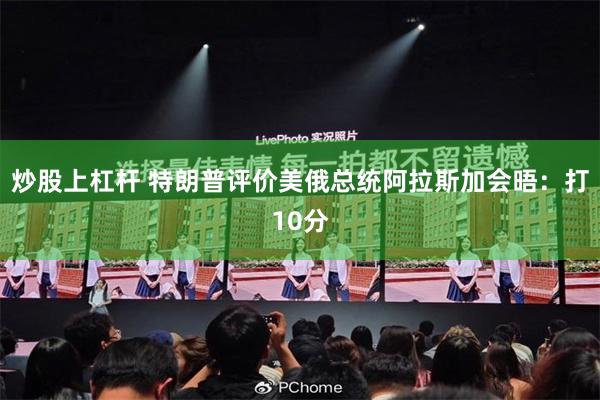 炒股上杠杆 特朗普评价美俄总统阿拉斯加会晤：打10分