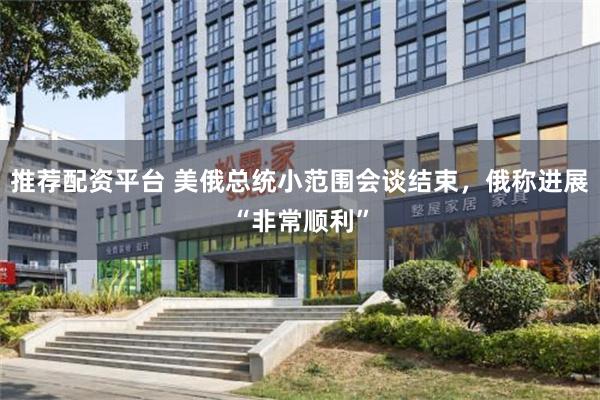 推荐配资平台 美俄总统小范围会谈结束，俄称进展“非常顺利”